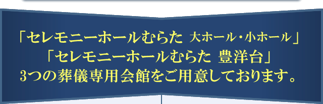 「セレモニーホールむらた」「セレモニーホールむらた 豊洋台」2つの葬儀専用会館をご用意しております。